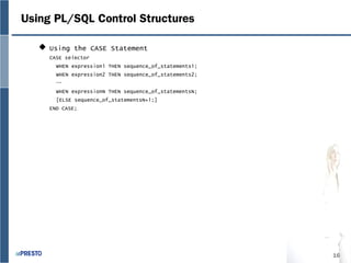 16
Using PL/SQL Control Structures
 Using the CASE Statement
CASE selector
WHEN expression1 THEN sequence_of_statements1;
WHEN expression2 THEN sequence_of_statements2;
…
WHEN expressionN THEN sequence_of_statementsN;
[ELSE sequence_of_statementsN+1;]
END CASE;
 