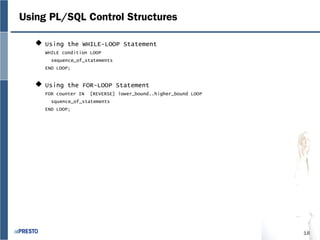18
Using PL/SQL Control Structures
 Using the WHILE-LOOP Statement
WHILE condition LOOP
sequence_of_statements
END LOOP;
 Using the FOR-LOOP Statement
FOR counter IN [REVERSE] lower_bound..higher_bound LOOP
squence_of_statements
END LOOP;
 