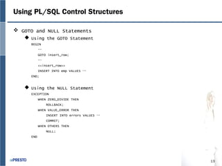 19
Using PL/SQL Control Structures
 GOTO and NULL Statements
 Using the GOTO Statement
BEGIN
…
GOTO insert_row;
…
<<insert_row>>
INSERT INTO emp VALUES …
END;
 Using the NULL Statement
EXCEPTION
WHEN ZERO_DIVIDE THEN
ROLLBACK;
WHEN VALUE_ERROR THEN
INSERT INTO errors VALUES …
COMMIT;
WHEN OTHERS THEN
NULL;
END
 