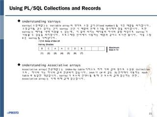 21
Using PL/SQL Collections and Records
 Understanding Varrays
Varray( 고정배열 ) 는 Variable array 의 약자로 고정 길이 (fixed number) 를 가진 배열을 의미합니다 .
고정길이를 갖고 있다는 것이 Varray 선언 시 배열의 전체 크기를 명시해야 함을 의미합니다 . 또한
Varray 는 테이블 내에 저장될 수 있는데 , 이 말의 의미는 테이블의 하나의 컬럼 타입으로 Varray 가
사용될 수 있음을 의미합니다 . 프로그래밍 언어에서 사용하는 배열과 같다고 보시면 됩니다 . 다음 그림
8 은 Varray 를 나타냅니다 .
 Understanding Associative arrays
Associative array( 연관배열 ) 는 Index-by table 이라고도 하며 키와 값의 쌍으로 구성된 Collection
으로 , 하나의 키는 하나의 값과 연관되어 있습니다 . JAVA 나 C# 과 같은 3G 언어에서 사용하는 Hash
Table 과 동일한 개념입니다 . Varray 가 요소의 인덱스를 통해 각 요소의 값에 접근하는 반면 ,
Associative array 는 키에 의해 값에 접근합니다 .
그림 8. Varray of Size 10
 