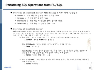 25
Performing SQL Operations from PL/SQL
 Overview of Implicit Cursor Attributes( 묵시적 커서 속성들 )
• %FOUND : 가장 최근에 인출한 행이 있으면 TRUE
• %ISOPEN : 커서가 열려있으면 TRUE
• %NOTFOUND : 가장 최근에 인출한 행이 없으면 TRUE
• %ROWCOUNT : 가장 최근에 인출한 행의 개수
 Overview of Explicit Cursor
Explicit Cursor( 명시적 커서 ) 란 사용자가 직접 쿼리의 결과에 접근해서 이를 사용하기 위해 명시적으
로 선언한 커서를 말합니다 . 일반적으로 커서를 사용한다고 하면 명시적 커서를 사용하는 것입니다 . 다
음은 명시적 커서를 사용하기 위한 절차 입니다 .
– 커서 선언 : 커서에 이름을 주고 , 이 커서가 접근하려는 쿼리를 정의합니다 .
[ CURSOR 커서명 IS SELECT 문장 ; ]
– 커서 열기 (Open) : 커서로 정의된 쿼리를 실행하는 역할을 합니다 .
[ OPEN 커서명 ; ]
– 패치 (Fetch) : 쿼리의 결과에 접근합니다 . 보통 쿼리는 한 개 이상의 결과를 반환하므로
Loop 를 돌며 개별 값들에 접근해서 임의의 처리를 하게 됩니다 .
[ FETCH 커서명 INTO 변수… ; ]
– 커서 닫기 (Close) : 패치 작업이 끝나면 커서 처리를 끝내고 메모리상에 존재하는 쿼리의 결
과를 소멸시킵니다 .
[ CLOSE 커서명 ; ]
 
