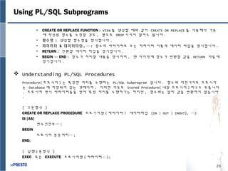 29
Using PL/SQL Subprograms
• CREATE OR REPLACE FUNCTION : VIEW 를 생성할 때와 같이 CREATE OR REPLACE 를 사용해서 기존
에 작성된 함수를 수정할 경우 , 별도로 DROP 시키지 않아도 됩니다 .
• 함수명 : 생성할 함수명을 명시합니다 .
• 파라미터 1 데이터타입 , … : 함수의 파라미터로 오는 파라미터 이름과 데이터 타입을 명시합니다 .
• RETURN : 반환할 데이터 타입을 명시합니다 .
• BEGIN … END : 함수가 처리할 내용을 명시하며 , 맨 마지막에 함수가 반환할 값을 RETURN 다음에
명시합니다 .
 Understanding PL/SQL Procedures
Procedure( 프로시저 ) 는 특정한 처리를 수행하는 PL/SQL Subprogram 입니다 . 함수와 마찬가지로 프로시저
는 Database 에 저장되어 있는 객체이며 , 이러한 이유로 Stored Procedure( 내장 프로시저 ) 라고도 부릅니다
. 프로시저 역시 파라미터들을 받아 특정 처리를 수행하기는 하지만 , 함수와는 달리 값을 반환하지 않습니다
.
[ 구문형식 ]
CREATE OR REPLACE PROCEDURE 프로시저명 ( 파라미터 1 데이터타입 [IN | OUT | INOUT], …)
IS [AS]
변수선언부… ;
BEGIN
프로시저 본문처리… ;
END;
[ 실행구문형식 ]
EXEC 혹은 EXECUTE 프로시저명 ( 파라미터… );
 