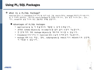 30
Using PL/SQL Packages
 What Is a PL/SQL Package?
Function( 함수 ) 나 Procedure( 프로시저 ) 를 묶어 놓은 것을 Oracle 에서는 Package( 패키지 ) 라 부릅니다 .
좀 더 자세히 설명하면 , 패키지란 Oracle Database 에 저장된 프로시저 , 함수 뿐만 아니라 변수 , 상수 ,
커서 , Exception 들을 하나로 묶은 캡슐화된 객체를 말합니다 .
 Advantages of PL/SQL Packages
• Application 을 좀 더 효율적으로 개발할 수 있게 도와줍니다 .
• 관련된 Schema Objects 를 re-compile 할 필요 없이 수정이 가능합니다 .
• 한 번에 여러 개의 Package Objects 를 메모리로 로드할 수 있습니다 .
• Procedure( 프로시저 ) 나 Function( 함수 ) 들의 오버로딩이 가능합니다 .
• Package 내의 모든 타입 , 항목 , Subprograms 을 PUBLIC 이나 PRIVATE 으로 선언해
서 사용할 수 있습니다 .
 
