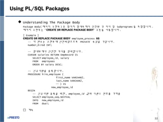 32
Using PL/SQL Packages
 Understanding The Package Body
Package Body( 패키지 구현부 ) 은 명키지 명세부에서 선언된 각 커서 및 Subprograms 을 포함합니다 .
패키지 구현부는 ‘ CREATE OR REPLACE PACKAGE BODY’ 구문을 사용합니다 .
[ Example ]
CREATE OR REPLACE PACKAGE BODY employee_process AS
-- 이 변수는 구현부에 선언되었으므로 PRIVATE 속성을 가집니다 .
number_hired INT;
-- 명세부에서 선언한 커서를 정의합니다 .
CURSOR salaries RETURN EmpRecord IS
SELECT employee_id, salary
FROM employees
ORDER BY salary DESC;
-- 신규사원을 등록합니다 .
PROCEDURE hire_employee (
first_name VARCHAR2,
last_name VARCHAR2,
… ) IS
new_employee_id
BEGIN
-- 신규사원 등록을 위한 , employee_id 값의 시퀀스 번호를 가져옴
SELECT employee_seq.NEXTVAL
INTO new_employee_id
FROM dual;
 계속
 