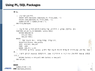 33
Using PL/SQL Packages
계속
-- 신규사원 등록처리 .
INSERT INTO employees (employee_id, first_name, …)
VALUES (new_employee_id, first_name, …);
number_hired := number_hired + 1;
END hire_employee;
…
-- 직급에 따른 급여액 범위에 포함되는지를 검사하여 그 결과를 반환하는 함수
FUNCTION sal_ok (j_id VARCHAR2, salary REAL)
RETURN BOOLEAN IS
min_sal REAL;
max_sal REAL;
BEGIN
-- 해당 직급의 최소 , 최대급여액을 가져옵니다 .
SELECT min_salary, max_salary
INTO min_sal, max_sal
FROM jobs
WHERE job_id = j_id;
-- 파라미터로 들어오는 salary 금액이 해당 직급의 최소와 최대금액 사이에 있을 경우에는 TRUE
를 ,
-- 그렇지 않으면 FALSE 를 반환합니다 . (ANS 조건이므로 두 조건 모두 만족해야 TRUE 를 반환합
니다 .)
RETURN (salary >= min_sal) AND (salary <= max_sal)
END sal_ok;
…
BEGIN
number_hired := 0;
END employee_process;
 