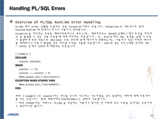 34
Handling PL/SQL Errors
 Overview of PL/SQL Runtime Error Handling
PL/SQL 에서 Error 상황을 조절하는 것을 Exception 이라고 부릅니다 . Exceptions 은 내부적으로 정의
(System Runtime 에 의해서 ) 하거나 사용자가 정의합니다 .
Exception 을 처리하는 부분을 예외처리부라고도 부르는데 , 예외처리부는 BEGIN( 실행부 ) 에서 로직을 처리하
던 중 발생할 수 있는 각종 오류들에 대해 처리하는 부분입니다 . 즉 , Oracle 에서 SQL 문장을 실행 시 오류
가 발생하게 되면 자동으로 ORA-XXXX 오류 번호와 함께 메시지가 반환되는데 , 사용자가 직접 이러한 메시지
를 대체하거나 오류가 발생할 경우 처리할 로직을 기술할 부분입니다 . JAVA 와 같은 프로그래밍 언어의 TRY
… CATCH 문에서 CATCH 에 해당되는 부분입니다 .
[ Example ]
DECLARE
counter INTEGER;
BEGIN
counter := 10;
counter := counter / 0;
dbms_output.put_line(counter);
EXCEPTION WHEN OTHERS THEN
dbms_output.put_line(‘ERRORS’);
END;
위의 [ Example ] 은 counter 라는 변수를 0 으로 나누려고 시도하였을 경우 발생하는 에러에 대해 오류처리
를 하는 것입니다 . 위의 예외처리부 (EXCEPTION~) 는 생략이 가능합니다 .
* 위의 OTHERS 라는 키워드는 PL/SQL 을 작성하는 사용자가 명시한 겻 이외의 모든 오류를 잡아내는 부분이라
고 생각하시면 됩니다 .
 
