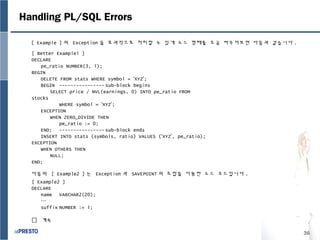 36
Handling PL/SQL Errors
[ Example ] 의 Exception 을 효과적으로 처리할 수 있게 소스 형태를 조금 바꾸어보면 다음과 같습니다 .
다음의 [ Example2 ] 는 Exception 과 SAVEPOINT 의 조합을 이용한 소스 코드입니다 .
[ Better Example1 ]
DECLARE
pe_ratio NUMBER(3, 1);
BEGIN
DELETE FROM stats WHERE symbol = ‘XYZ’;
BEGIN ---------------- sub-block begins
SELECT price / NVL(earnings, 0) INTO pe_ratio FROM
stocks
WHERE symbol = ‘XYZ’;
EXCEPTION
WHEN ZERO_DIVIDE THEN
pe_ratio := 0;
END; ---------------- sub-block ends
INSERT INTO stats (symbols, ratio) VALUES (‘XYZ’, pe_ratio);
EXCEPTION
WHEN OTHERS THEN
NULL;
END;
[ Example2 ]
DECLARE
name VARCHAR2(20);
…
suffix NUMBER := 1;
 계속
 