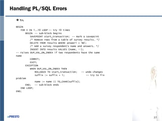 37
Handling PL/SQL Errors
계속
BEGIN
FOR I IN 1..10 LOOP -- try 10 times
BEGIN -- sub-block begins
SAVEPOINT start_transaction; -- mark a savepoint
/* Remove rows from a table of survey results. */
DELETE FROM results WHERE answer1 = ‘NO’;
/* Add a survey respondent’s name and answers. */
INSERT INTO results VALUES (name, …);
-- raises DUP_VAL_ON_INDEX if two respondents have the same
name
COMMIT;
EXIT;
EXCEPTION
WHEN DUP_VAL_ON_INDEX THEN
ROLLBACK TO start_transaction; -- undo changes
suffix := suffix + 1; -- try to fix
problem
name := name || TO_CHAR(suffix);
END; -- sub-block ends
END LOOP;
END;
 