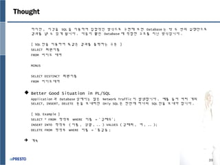 39
Thought
하지만 , 이것을 SQL 을 이용하여 집합적인 방식으로 구현해 보면 Database 는 딱 두 번의 실행만으로
결과를 낼 수 있게 됩니다 . 다음이 훨씬 Database 에 적합한 구조를 지닌 방식입니다 .
[ SQL 만을 이용하여 똑같은 결과를 출력하는 구문 ]
SELECT 회원이름
FROM 비디오 대여
MINUS
SELECT DISTINCT 회원이름
FROM 비디오대여
 Better Good Situation in PL/SQL
Application 과 Database 상에서는 많은 Network Traffic 이 발생합니다 . 예를 들어 여러 개의
SELECT, INSERT, DELETE 문을 보내려면 Only SQL 은 한번에 하나의 SQL 만을 보내야 합니다 .
[ SQL Example ]
SELECT * FROM 학적부 WHERE 이름 = ‘ 김태우’ ;
INSERT INTO 학적부 ( 이름 , 성별 , .. ) VALUES ( 김태희 , 여 , .. );
DELETE FROM 학적부 WHERE 이름 = ‘ 홍길동 ;
 계속
 
