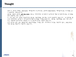43
위의 두 경우의 예제는 employees 테이블에서 조건에 맞는 결과에 departments 테이블에 있는 부서명을 같
이 출력하는 예제 입니다 .
함수를 사용한 경우의 get_dep_name 함수는 파라미터로 부서번호가 넘어오면 해당 부서번호에 맞는 부서명을
찾아 반환하는 함수 입니다 .
두 가지 경우 모두 결과는 동일하지만 함수를 사용하였을 경우에는 조인이 발생하지 않습니다 . 부서번호를 함
수의 파라미터로 넘기면 그 부서번호에 대한 부서명을 가져올 뿐입니다 . 함수를 사용하였을 경우 차후 유지
보수 차원에서 용이하다는 장점과 소스가 단순해 진다는 장점이 있습니다 .
우리 회사의 같은 경우 WNTAS 에서 NID 타이틀을 가져올 경우 서브쿼리나 조인을 사용하지 않고 , NID_TITLE
이란 함수를 만들어서 사용하고 있습니다 .
Thought
 