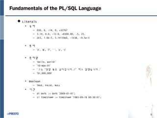 8
Fundamentals of the PL/SQL Language
 Literals
• 숫자
– 030, 6, -14, 0, +32767
– 3.14, 0.0, -12.0, +8300.00, .5, 25.
– 2E5, 1.0E-7, 3.14159e0, -1E38, -9.5e-3
• 문자
– ‘Z’, ‘&’, ‘7’, ‘ ‘, ‘z’, ‘(‘
• 문자열
– ‘Hello, world!’
– ’10-NOV-91’
– ‘ 그는 “정말 좋은 날씨입니다 .!” 라고 말했습니다 .’
– ‘$1,000,000’
• Boolean
– TRUE, FALSE, NULL
• 시간
– d1 DATE := DATE ‘2009-01-01’;
– t1 TIMESTAMP := TIMESTAMP ‘1983-09-18 00:30:01’;
 