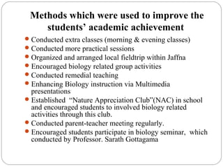 Methods which were used to improve the
students’ academic achievement
Conducted extra classes (morning & evening classes)
Conducted more practical sessions
Organized and arranged local fieldtrip within Jaffna
Encouraged biology related group activities
Conducted remedial teaching
Enhancing Biology instruction via Multimedia
presentations
Established “Nature Appreciation Club”(NAC) in school
and encouraged students to involved biology related
activities through this club.
Conducted parent-teacher meeting regularly.
Encouraged students participate in biology seminar, which
conducted by Professor. Sarath Gottagama
 