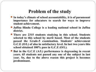 Problem of the study
In today’s climate of school accountability, it is of paramount
importance for educators to search for ways to improve
student achievement.
Jaffna Hindu College is a leading national school in Jaffna
district.
There are 2315 students studying in this school. Students
selected to this school by merit based. Most of the students
passed the Grade-5 examination. Students’ achievement
G.C.E (O/L) of also in satisfactory level. In last two years this
school obtained 100% pass in G.C.E (O/L).
But in the G.C.E (A/L) performance is degreasing in recent
years. 65 students not passed any one of the subject in last
year. So, due to the above reason this project is becomes
predominant.
 