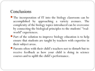 Conclusions
The incorporation of IT into the biology classroom can be
accomplished by approaching a variety avenues. The
complexity of the biology topics introduced can be overcome
by connecting the biological principles to the students’ “real-
world” experiences.
Part of the solution to improve biology education is to help
ensure that students are taught by teachers with expertise in
their subject areas.
Parents often with their child’s teachers not to disturb but to
receive feedback as how your child is doing in science
courses and to uplift the child’s performance.
 