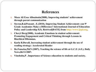 References
1. Moza Ali Essa Alboainain(2008), Improving students’ achievement
through parent communication
2. Styron,R.&Peasant , E.(2010), Improving Student Achievement: can 9th
Grade Academies Make a Difference? International Journal of Education
Policy and Leadership 5(3). Retrived[DATE] from http://www.ijepl.org.
3. Cheryl Berg(2008), Academic Emotions in student achievement:
Promoting Engagement and Critical Thinking through Lessons in
Bioethical Dilemmas.
4. Karla B.Duvall, Increasing student achievement through the use of
reading strategy: Accelerated Reader
5. De.Fonseka,P&N (2007), Teaching the science of life at G.C.E (A/L), Daily
News,06/11/2007.
6. Vinobaba,P , Importance of Science education to students and society.
 