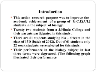 Introduction
 This action research purpose was to improve the
academic achievement of a group of G.C.E(A/L)
students in the subject of biology.
 Twenty two students from a J/Hindu College and
their parents participated in this study .
 There are 61 students studying bio – stream in the
class of 13D (batch of 2012). Out of 61 students only
22 weak students were selected for this study.
 Their performance in the biology subject in last
three terms were degreased. (The following graph
illustrated their performance.
 