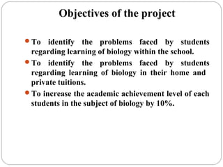 Objectives of the project
To identify the problems faced by students
regarding learning of biology within the school.
To identify the problems faced by students
regarding learning of biology in their home and
private tuitions.
To increase the academic achievement level of each
students in the subject of biology by 10%.
 