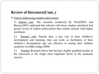 Review of literature(Cont..)
 Factors influencing student achievement
1) School size: The research conducted by Pool(2002) and
Bracey(2001) indicated that schools with lower student enrolment had
greater levels of student achievement than similar schools with higher
enrolment.
2.) Parents’ role: Parents play a key role in their children’s
development and learning; they can work as facilitators of their
children’s development and can effective in raising their children
academic level(Beveridge,2004).
3.) Teacher:Research shows that having a highly qualified teacher in
the classroom is the single most important factor in the academic
success.
 