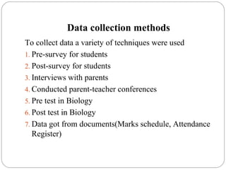Data collection methods
To collect data a variety of techniques were used
1. Pre-survey for students
2. Post-survey for students
3. Interviews with parents
4. Conducted parent-teacher conferences
5. Pre test in Biology
6. Post test in Biology
7. Data got from documents(Marks schedule, Attendance
Register)
 