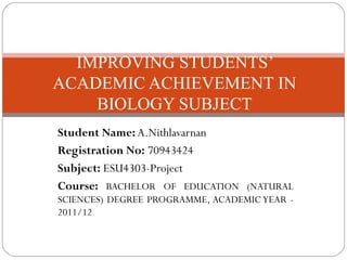 Student Name: A.Nithlavarnan
Registration No: 70943424
Subject: ESU4303-Project
Course: BACHELOR OF EDUCATION (NATURAL
SCIENCES) DEGREE PROGRAMME, ACADEMIC YEAR -
2011/12
IMPROVING STUDENTS’
ACADEMIC ACHIEVEMENT IN
BIOLOGY SUBJECT
 