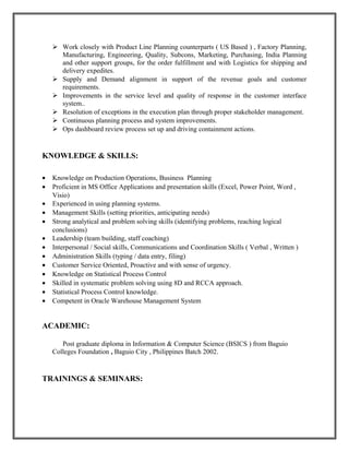  Work closely with Product Line Planning counterparts ( US Based ) , Factory Planning,
Manufacturing, Engineering, Quality, Subcons, Marketing, Purchasing, India Planning
and other support groups, for the order fulfillment and with Logistics for shipping and
delivery expedites.
 Supply and Demand alignment in support of the revenue goals and customer
requirements.
 Improvements in the service level and quality of response in the customer interface
system..
 Resolution of exceptions in the execution plan through proper stakeholder management.
 Continuous planning process and system improvements.
 Ops dashboard review process set up and driving containment actions.
KNOWLEDGE & SKILLS:
• Knowledge on Production Operations, Business Planning
• Proficient in MS Office Applications and presentation skills (Excel, Power Point, Word ,
Visio)
• Experienced in using planning systems.
• Management Skills (setting priorities, anticipating needs)
• Strong analytical and problem solving skills (identifying problems, reaching logical
conclusions)
• Leadership (team building, staff coaching)
• Interpersonal / Social skills, Communications and Coordination Skills ( Verbal , Written )
• Administration Skills (typing / data entry, filing)
• Customer Service Oriented, Proactive and with sense of urgency.
• Knowledge on Statistical Process Control
• Skilled in systematic problem solving using 8D and RCCA approach.
• Statistical Process Control knowledge.
• Competent in Oracle Warehouse Management System
ACADEMIC:
Post graduate diploma in Information & Computer Science (BSICS ) from Baguio
Colleges Foundation , Baguio City , Philippines Batch 2002.
TRAININGS & SEMINARS:
 