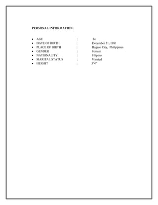 PERSONAL INFORMATION :
• AGE : 34
• DATE OF BIRTH : December 31, 1981
• PLACE OF BIRTH : Baguio City, Philippines
• GENDER : Female
• NATIONALITY : Filipino
• MARITAL STATUS : Married
• HEIGHT : 5’4”
 