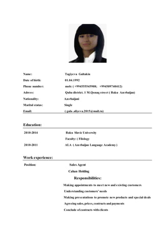Name: Tagiyeva Gultakin
Date of birth: 01.04.1992
Phone number: mob: ( +994555545908; +994509740412)
Adress: Quba district. 1 M.Qonaq street ( Baku Azerbaijan)
Nationality: Azerbaijani
Marital status: Single
Email: ( gula .aliyeva.2015@mail.ru)
Education:
2010-2014 Baku Slavic University
Faculty: ( Filology
2010-2011 ALA ( Azerbaijan Language Academy )
Work experience:
Position: Sales Agent
Cahan Holding
Responsibilities:
Making appointments to meet new and existing customers
Understanding customers’ needs
Making presentations to promote new products and special deals
Agreeing sales,prices,contracts and payments
Conclude ofcontracts with clients
 