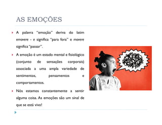 AS EMOÇÕES
A palavra “emoção” deriva do latim
emovere - e significa “para fora” e movere
significa “passar”.

A emoção é um estado mental e fisiológico
(conjunto      de     sensações   corporais)
associada a uma ampla variedade de
sentimentos,           pensamentos        e
comportamentos.

Nós estamos constantemente a sentir
alguma coisa. As emoções são um sinal de
que se está vivo!
 
