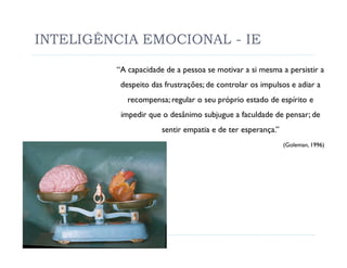 INTELIGÊNCIA EMOCIONAL - IE

         “A capacidade de a pessoa se motivar a si mesma a persistir a
          despeito das frustrações; de controlar os impulsos e adiar a
            recompensa; regular o seu próprio estado de espírito e
          impedir que o desânimo subjugue a faculdade de pensar; de
                      sentir empatia e de ter esperança.”
                                                            (Goleman, 1996)
 
