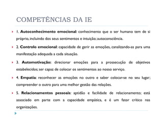 COMPETÊNCIAS DA IE
1. Autoconhecimento emocional: conhecimento que o ser humano tem de si
próprio, incluindo dos seus sentimentos e intuição; autoconsciência.

2. Controlo emocional: capacidade de gerir as emoções, canalizando-as para uma
manifestação adequada a cada situação.

3. Automotivação: direcionar emoções para a prossecução de objetivos
estabelecidos; ser capaz de colocar os sentimentos ao nosso serviço.

4. Empatia: reconhecer as emoções no outro e saber colocar-se no seu lugar;
compreender o outro para uma melhor gestão das relações.

5. Relacionamentos pessoais: aptidão e facilidade de relacionamento; está
associado em parte com a capacidade empática, e é um fator crítico nas
organizações.
 