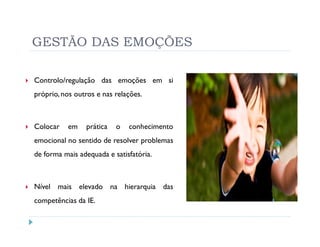 GESTÃO DAS EMOÇÕES

Controlo/regulação das emoções em si
próprio, nos outros e nas relações.



Colocar    em   prática   o   conhecimento
emocional no sentido de resolver problemas
de forma mais adequada e satisfatória.



Nível mais elevado na hierarquia das
competências da IE.
 