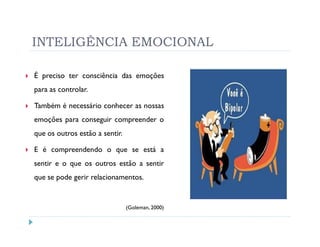INTELIGÊNCIA EMOCIONAL

É preciso ter consciência das emoções
para as controlar.

Também é necessário conhecer as nossas
emoções para conseguir compreender o
que os outros estão a sentir.

E é compreendendo o que se está a
sentir e o que os outros estão a sentir
que se pode gerir relacionamentos.


                                (Goleman, 2000)
 