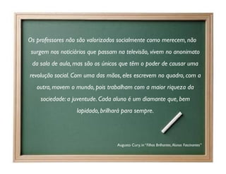 Os professores não são valorizados socialmente como merecem, não
 surgem nos noticiários que passam na televisão, vivem no anonimato
 da sala de aula, mas são os únicos que têm o poder de causar uma
revolução social. Com uma das mãos, eles escrevem no quadro, com a
   outra, movem o mundo, pois trabalham com a maior riqueza da
    sociedade: a juventude. Cada aluno é um diamante que, bem
                  lapidado, brilhará para sempre.




                                  Augusto Cury, in “Filhos Brilhantes, Alunos Fascinantes”
 