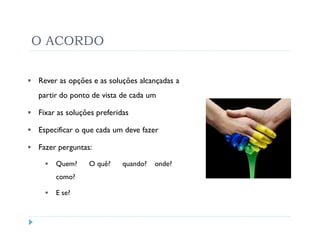 O ACORDO

Rever as opções e as soluções alcançadas a
partir do ponto de vista de cada um

Fixar as soluções preferidas

Especificar o que cada um deve fazer

Fazer perguntas:

     Quem?     O quê?     quando?   onde?
     como?

     E se?
 