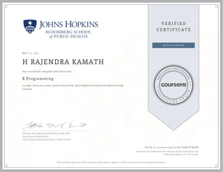 MAY 12, 2015
H RAJENDRA KAMATH
R Programming
a 4 week online non-credit course authorized by Johns Hopkins University and offered through
Coursera
has successfully completed with distinction
Jeff Leek, PhD; Roger Peng, PhD; Brian Caffo, PhD
Department of Biostatistics
Johns Hopkins Bloomberg School of Public Health
Verify at coursera.org/verify/Y9W5VFBZNR
Coursera has confirmed the identity of this individual and
their participation in the course.
This certificate does not confer academic credit toward a degree or official status at the Johns Hopkins University.
 