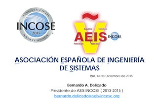 RAI, 14 de Diciembre de 2015
Bernardo A. Delicado
Presidente de AEIS-INCOSE ( 2013-2015 )
bernardo.delicado@aeis-incose.org
ASOCIACIÓN ESPAÑOLA DE INGENIERÍA
DE SISTEMAS
 