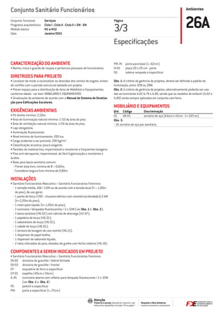 Ambientes
Respeite o Meio Ambiente.
Imprima somente o necessário
Atenção
Preserve a escala: Quando for imprimir, use
folhas A4 e desabilite a função “Fit to paper”
Conjunto Sanitário Funcionários
Página
3/3 26AServiços
Ciclo I - Ciclo II - Ciclo II + EM - EM
M1 a M12
Janeiro/2015
Conjunto funcional
Programa arquitetônico
Módulo básico
Data
CARACTERIZAÇÃO DO AMBIENTE
• Banho, troca e guarda de roupas e pertences pessoais de funcionários.
DIRETRIZES PARA PROJETO
• Localizar de modo a racionalizar as descidas dos ramais de esgoto, evitan-
do conﬂito com o partido estrutural adotado em projeto.
• Prever espaço para a distribuição de itens de Mobiliário e Equipamentos
conforme tabela - ver item 'MOBILIÁRIO E EQUIPAMENTOS'.
• Sinalização do ambiente de acordo com o Manual do Sistema de Sinaliza-
ção para Ediﬁcações Escolares.
EXIGÊNCIAS AMBIENTAIS
• Pé direito mínimo: 2,50m.
• Área de iluminação natural mínima: 1/10 da área do piso.
• Área de ventilação natural mínima: 1/20 da área do piso.
• Laje obrigatória.
• Iluminação ﬂuorescente.
• Nível mínimo de iluminamento: 200 lux.
• Carga acidental a ser prevista: 200 kgf/m2
.
• Classiﬁcação acústica: pouco exigente.
• Paredes de material liso, impermeável e resistente a freqüentes lavagens.
• Piso anti derrapante, impermeável, de fácil higienização e resistente a
ácidos.
• Boxe para bacia sanitária comum:
- Prever área livre, mínima de Ø = 0,60m;
- Considerar largura livre mínima de 0,80m.
INSTALAÇÕES
• Sanitário Funcionários Masculino = Sanitário Funcionários Feminino:
- 1 tomada média, 10A / 110V ou de acordo com a tensão local (h = 1,00m
do piso), de uso geral;
- 1 ponto de força 220V - chuveiro elétrico com resistência blindada 6,5 kW
(h=2,20m do piso);
- 1 interruptor bipolar (h=1,00m do piso);
- 1 luminária / lâmpadas ﬂuorescentes / 2 x 32W (ver Obs. 1 e Obs. 2);
- 1 bacia sanitária (H6.02) com válvula de descarga (H2.07);
- 1 papeleira de louça (H6.01);
- 1 saboneteira de louça (H6.01);
- 1 cabide de louça (H6.01);
- 1 torneira de lavagem de uso restrito (H6.15);
- 1 dispenser de papel toalha;
- 1 dispenser de sabonete líquido;
- 2 ralos sifonados de piso, dotados de grelha com fecho rotativo (H6.18).
COMPONENTES A SEREM INDICADOS EM PROJETO
• Sanitário Funcionários Masculino = Sanitário Funcionários Feminino:
DV-02 divisória de granilite / lateral fechada
DV-03 divisória de granilite / frontal
EF- esquadria de ferro a especiﬁcar
EP-01 espelho (40cm x 50cm)
IL-45 luminária aberta com reﬂetor para lâmpada ﬂuorescente / 2 x 32W
(ver Obs. 1 e Obs. 2)
PE- peitoril a especiﬁcar
PM- porta a especiﬁcar (L=72cm)
PM-74 porta para boxe (L=62cm)
SI-01 placa 20 x 20 cm - porta
SO- soleira rampada a especiﬁcar
Obs. 1: A critério da gerência de projetos, deverá ser deﬁnido o padrão de
iluminação, entre 32W ou 28W.
Obs. 2: A critério da gerência de projetos, alternativamente poderão ser usa-
das as luminárias IL-67, IL-74 e IL-80, sendo que os modelos de embutir (IL-67 e
IL-80) serão sempre aplicados em conjunto com forro.
MOBILIÁRIO E EQUIPAMENTOS
Qtd. Código Discriminação
01 AR-05 armário de aço (64cm x 42cm - h=197cm)
Obs. 3:
- 01 armário de aço por sanitário.
Especiﬁcações
 