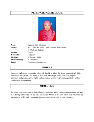 PERSONAL PARTICULARS
Name Shazeera Binti Sha’arani
Address No.21 Jalan Sri Damak, Kaw 2 Taman Seri Andalas,
41200, Klang Selangor
Gender Female
Nationality Malaysian
Birthday 07 February 1988
Phone (mobile) 017-4304886
Email eirashazeera@yahoo.com
PROFILE
Seeking a challenging opportunity where will be able to utilize the strong organizational skills,
educational background, and ability to work well with people, which will allow to grow
personally and professionally. Highly self-motivated, able to work both independently and as
collaborative team member.
OBJECTIVE
To secure a position with a well-established organization with a stable environment that will lead
to a lasting relationship in the field of finance. Obtain a position where can maximize my
management skills, quality assurance, program development, and training experience.
 