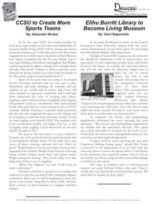 2
2
2
2
Issue: #04 – Now With Concentrate
DISCLAIMER: This paper is published by a student recognized organization at CCSU. The ideas and opinions produced in this paper are stupid, fake and don’t represent anyone.
CCSU to Create More
Sports Teams
By: Alexander Wrobel
	 In the last year, CCSU has started looking for
more ways to get students to become active and healthy. To
promote healthy living, CCSU will be starting new sports
teams this coming year. At this time, there have been many
suggestions as to which sports should be offered. Rumors
have begun circulating that the list may include tug-of-
war, rope climbing, horseshoes, and joggling. Tim Wright,
a junior majoring in athletic training, feels strongly about
this idea. Tim stated, “I think we need to promote active
lifestyles by giving students low-stress, high-fun things to
do. The entire campus would benefit from it.”
	 Many of the teams that are going to be created
involve low-stress activities that are very easy to play.
Horseshoes and rope climbing, for example, will get
students to go outside and be active. Tug-of-war will
allow students to experience teamwork, and it will help
them understand the value of working with others.
Joggling, a sport which consists of juggling while jogging,
will promote hand-eye coordination and cardiovascular
health. This sport may be a new concept to a lot of CCSU
students. Nikolai Zossimov, a recently hired professor,
was the one who suggested this sport to the school, and
he is hoping to coach the team. Zossimov stated, “I can’t
see how joggling won’t benefit CCSU. The students need
to be coordinated, healthy, and happy. The key to this
is juggling while jogging. I don’t know how no one else
already thought of this.”
	 The goal of the new teams is to give students a
leisurely way to be involved with the sports program that
is uncompetitive. Wright stated, “If we make these new
sports all about winning, someone will lose. That’s no
good.” Wright hopes to see the new teams create positive
experiences for students. Wright looks forward to hearing
things around campus about these new sports teams.
Wright anticipates hearing, “Hey, I can’t make it to that
huge party, I have to go to joggling.”
	 “When that happens,” he said, “we’ll know we
made a difference.”
	 Zossimov stated he is excited to be working with
students in a way that can make CCSU a healthier, happier
community. Next year, he will be pushing for these new
sports to be started. Hopefully by 2015, CCSU will have
these activities in place leading to a happier, healthier
campus.
Elihu Burritt Library to
Become Living Museum
By: Garri Saganenko
	 In an email distributed en masse to the Central
Connecticut State University student body last week,
school administrators revised their plans for renovating
the Elihu Burritt Library. The email stated:
	 “In light of recent CSU budget cuts, the university
has decided to implement a plan of preservation, not
renovation, for the remaining second, third, and fourth
floors of the library. As a whole, the university believes
this will not only make the necessary budget cuts to
deter the rise in tuition
prices, but that it will
actually add revenue due to
the prospective historical
value of these three
floors.” The announcement
surprised some, but not
CCSU student Francisco
D’anconia, who shared,
“I figured this would happen because when they said they
were renovating the third floor, they only moved some
tables and chairs around. It’s kind of cool ‘cause now I
know what it was like when my dad went here.”
	 As expected, the history and anthropology
departments celebrated the news, releasing this joint
statement: “The history and anthropology departments
are thrilled with the university’s decision. This opens
up a whole new field of research for the both of us.”
Conversely, the construction management faction of the
university was thoroughly disappointed.
	 “I guess we’ll be stuck surveying the area near
Copernicus Parking Garage again,” mused Bob Tonka,
a professor in the department. It is not clear how the
university plans to ensure the preservation of said floors.
In the meantime, they urged all campus tours to not go
beyond the first floor, citing possible irreversible damage
to artifacts as the reason.
	 This came as common sense to well-renowned
campus tour guide Edmund Hillary, who said, “Yeah, I
usually don’t go beyond the circulation desk anyways. We
want them to actually go here, right?”
WILD
We’re Totally Serious
photo taken from ccsu.edu
 