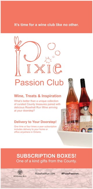 It’s time for a wine club like no other.
Passion Club
Wine, Treats & Inspiration
SUBSCRIPTION BOXES!
One of a kind gifts from the County.
Delivery to Your Doorstep!
What’s better than a unique collection
of curated County treasures paired with
delicious Rosehall Run Wine arriving
at your doorstep?
One time or four times a year subscription
includes delivery to your home or
office anywhere in Ontario.
RosehallRun.com #PixiePassion
 