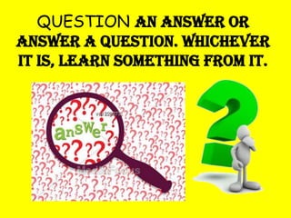 QUESTION an answer or
answer a question. Whichever
it is, learn something from it.

 