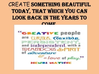 CREATE something beautiful
today, that which you can
look back in the years to
come.

 