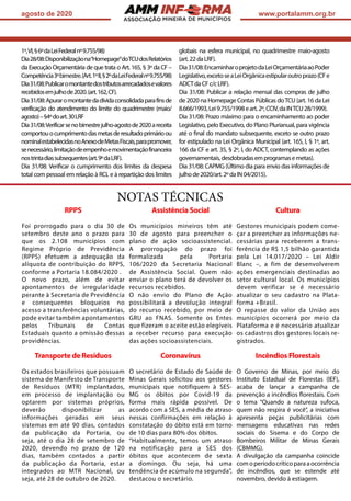ASSOCIAÇÃO
agosto de 2020 www.portalamm.org.br
1º,VI,§6ºdaLeiFederalnº9.755/98)
Dia28/08:Disponibilizaçãona“Homepage”doTCUdosRelatórios
da Execução Orçamentária de que trata o Art. 165, § 3º da CF –
Competência3ºbimestre.(Art.1ºII,§2ºdaLeiFederalnº9.755/98)
Dia31/08:Publicaromontantedostributosarrecadadosevalores
recebidosemjulhode2020.(art.162,CF).
Dia31/08:Apuraromontantedadívidaconsolidadaparafinsde
verificação do atendimento do limite do quadrimestre (maio/
agosto)–§4ºdoart.30LRF
Dia31/08:Verificarsenobimestrejulho-agostode2020areceita
comportouocumprimentodasmetasderesultadoprimárioou
nominalestabelecidasnoAnexodeMetasFiscais,parapromover,
senecessário,limitaçãodeempenhoemovimentaçãofinanceira
nostrintadiassubsequentes(art.9ºdaLRF).
Dia 31/08: Verificar o cumprimento dos limites da despesa
total com pessoal em relação à RCL e à repartição dos limites
globais na esfera municipal, no quadrimestre maio-agosto
(art.22daLRF).
Dia31/08:EncaminharoprojetodaLeiOrçamentáriaaoPoder
Legislativo,excetoseaLeiOrgânicaestipularoutroprazo(CFe
ADCTdaCFc/cLRF).
Dia 31/08: Publicar a relação mensal das compras de julho
de 2020 na Homepage Contas Públicas doTCU (art. 16 da Lei
8.666/1993,Lei9.755/1998eart.2º,CCIV,daINTCU28/1999).
Dia 31/08: Prazo máximo para o encaminhamento ao poder
Legislativo, pelo Executivo, do Plano Plurianual, para vigência
até o final do mandato subsequente, exceto se outro prazo
for estipulado na Lei Orgânica Municipal (art. 165, I, § 1º, art.
166 da CF e art. 35, § 2º, I, do ADCT, contemplando as ações
governamentais,desdobradasemprogramasemetas).
Dia 31/08: CAPMG (Último dia para envio das informações de
julhode2020/art.2ºdaIN04/2015).
NOTAS TÉCNICAS
RPPS
Foi prorrogado para o dia 30 de
setembro deste ano o prazo para
que os 2.108 municípios com
Regime Próprio de Previdência
(RPPS) efetuem a adequação da
alíquota de contribuição do RPPS,
conforme a Portaria 18.084/2020 .
O novo prazo, além de evitar
apontamentos de irregularidade
perante à Secretaria de Previdência
e consequentes bloqueios no
acesso a transferências voluntárias,
pode evitar também apontamentos
pelos Tribunais de Contas
Estaduais quanto a omissão dessas
providências.
Assistência Social
Os municípios mineiros têm até
30 de agosto para preencher o
plano de ação socioassistencial.
A prorrogação do prazo foi
formalizada pela Portaria
106/2020 da Secretaria Nacional
de Assistência Social. Quem não
enviar o plano terá de devolver os
recursos recebidos.
O não envio do Plano de Ação
possibilitará a devolução integral
do recurso recebido, por meio de
GRU ao FNAS. Somente os Entes
que fizeram o aceite estão elegíveis
a receber recurso para execução
das ações socioassistenciais.
Cultura
Gestores municipais podem come-
çar a preencher as informações ne-
cessárias para receberem a trans-
ferência de R$ 1,5 bilhão garantida
pela Lei 14.017/2020 – Lei Aldir
Blanc –, a fim de desenvolverem
ações emergenciais destinadas ao
setor cultural local. Os municípios
devem verificar se é necessário
atualizar o seu cadastro na Plata-
forma +Brasil.
O repasse do valor da União aos
municípios ocorrerá por meio da
Plataforma e é necessário atualizar
os cadastros dos gestores locais re-
gistrados.
Transporte de Resíduos
Os estados brasileiros que possuam
sistema de Manifesto de Transporte
de Resíduos (MTR) implantados,
em processo de implantação ou
optarem por sistemas próprios,
deverão disponibilizar as
informações geradas em seus
sistemas em até 90 dias, contados
da publicação da Portaria, ou
seja, até o dia 28 de setembro de
2020, devendo no prazo de 120
dias, também contados a partir
da publicação da Portaria, estar
integrados ao MTR Nacional, ou
seja, até 28 de outubro de 2020.
Coronavírus
O secretário de Estado de Saúde de
Minas Gerais solicitou aos gestores
municipais que notifiquem à SES-
MG os óbitos por Covid-19 da
forma mais rápida possível. De
acordo com a SES, a média de atraso
nessas confirmações em relação à
constatação do óbito está em torno
de 10 dias para 80% dos óbitos.
“Habitualmente, temos um atraso
na notificação para a SES dos
óbitos que acontecem de sexta
a domingo. Ou seja, há uma
tendência de acúmulo na segunda”,
destacou o secretário.
Incêndios Florestais
O Governo de Minas, por meio do
Instituto Estadual de Florestas (IEF),
acaba de lançar a campanha de
prevenção a incêndios florestais. Com
o tema “Quando a natureza sufoca,
quem não respira é você”, a iniciativa
apresenta peças publicitárias com
mensagens educativas nas redes
sociais do Sisema e do Corpo de
Bombeiros Militar de Minas Gerais
(CBMMG).
A divulgação da campanha coincide
comoperíodocríticoparaaocorrência
de incêndios, que se estende até
novembro, devido à estiagem.
 