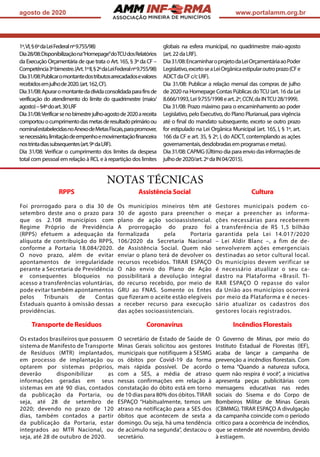 ASSOCIAÇÃO
agosto de 2020 www.portalamm.org.br
1º,VI,§6ºdaLeiFederalnº9.755/98)
Dia28/08:Disponibilizaçãona“Homepage”doTCUdosRelatórios
da Execução Orçamentária de que trata o Art. 165, § 3º da CF –
Competência3ºbimestre.(Art.1ºII,§2ºdaLeiFederalnº9.755/98)
Dia31/08:Publicaromontantedostributosarrecadadosevalores
recebidosemjulhode2020.(art.162,CF).
Dia31/08:Apuraromontantedadívidaconsolidadaparafinsde
verificação do atendimento do limite do quadrimestre (maio/
agosto)–§4ºdoart.30LRF
Dia31/08:Verificarsenobimestrejulho-agostode2020areceita
comportouocumprimentodasmetasderesultadoprimárioou
nominalestabelecidasnoAnexodeMetasFiscais,parapromover,
senecessário,limitaçãodeempenhoemovimentaçãofinanceira
nostrintadiassubsequentes(art.9ºdaLRF).
Dia 31/08: Verificar o cumprimento dos limites da despesa
total com pessoal em relação à RCL e à repartição dos limites
globais na esfera municipal, no quadrimestre maio-agosto
(art.22daLRF).
Dia31/08:EncaminharoprojetodaLeiOrçamentáriaaoPoder
Legislativo,excetoseaLeiOrgânicaestipularoutroprazo(CFe
ADCTdaCFc/cLRF).
Dia 31/08: Publicar a relação mensal das compras de julho
de 2020 na Homepage Contas Públicas doTCU (art. 16 da Lei
8.666/1993,Lei9.755/1998eart.2º,CCIV,daINTCU28/1999).
Dia 31/08: Prazo máximo para o encaminhamento ao poder
Legislativo, pelo Executivo, do Plano Plurianual, para vigência
até o final do mandato subsequente, exceto se outro prazo
for estipulado na Lei Orgânica Municipal (art. 165, I, § 1º, art.
166 da CF e art. 35, § 2º, I, do ADCT, contemplando as ações
governamentais,desdobradasemprogramasemetas).
Dia 31/08: CAPMG (Último dia para envio das informações de
julhode2020/art.2ºdaIN04/2015).
NOTAS TÉCNICAS
RPPS
Foi prorrogado para o dia 30 de
setembro deste ano o prazo para
que os 2.108 municípios com
Regime Próprio de Previdência
(RPPS) efetuem a adequação da
alíquota de contribuição do RPPS,
conforme a Portaria 18.084/2020.
O novo prazo, além de evitar
apontamentos de irregularidade
perante a Secretaria de Previdência
e consequentes bloqueios no
acesso a transferências voluntárias,
pode evitar também apontamentos
pelos Tribunais de Contas
Estaduais quanto à omissão dessas
providências.
Assistência Social
Os municípios mineiros têm até
30 de agosto para preencher o
plano de ação socioassistencial.
A prorrogação do prazo foi
formalizada pela Portaria
106/2020 da Secretaria Nacional
de Assistência Social. Quem não
enviar o plano terá de devolver os
recursos recebidos. TIRAR ESPAÇO
O não envio do Plano de Ação
possibilitará a devolução integral
do recurso recebido, por meio de
GRU ao FNAS. Somente os Entes
que fizeram o aceite estão elegíveis
a receber recurso para execução
das ações socioassistenciais.
Cultura
Gestores municipais podem co-
meçar a preencher as informa-
ções necessárias para receberem
a transferência de R$ 1,5 bilhão
garantida pela Lei 14.017/2020
– Lei Aldir Blanc –, a fim de de-
senvolverem ações emergenciais
destinadas ao setor cultural local.
Os municípios devem verificar se
é necessário atualizar o seu ca-
dastro na Plataforma +Brasil. TI-
RAR ESPAÇO O repasse do valor
da União aos municípios ocorrerá
por meio da Plataforma e é neces-
sário atualizar os cadastros dos
gestores locais registrados.
Transporte de Resíduos
Os estados brasileiros que possuem
sistema de Manifesto de Transporte
de Resíduos (MTR) implantados,
em processo de implantação ou
optarem por sistemas próprios,
deverão disponibilizar as
informações geradas em seus
sistemas em até 90 dias, contados
da publicação da Portaria, ou
seja, até 28 de setembro de
2020; devendo no prazo de 120
dias, também contados a partir
da publicação da Portaria, estar
integrados ao MTR Nacional, ou
seja, até 28 de outubro de 2020.
Coronavírus
O secretário de Estado de Saúde de
Minas Gerais solicitou aos gestores
municipais que notifiquem à SESMG
os óbitos por Covid-19 da forma
mais rápida possível. De acordo
com a SES, a média de atraso
nessas confirmações em relação à
constatação do óbito está em torno
de 10 dias para 80% dos óbitos.TIRAR
ESPAÇO “Habitualmente, temos um
atraso na notificação para a SES dos
óbitos que acontecem de sexta a
domingo. Ou seja, há uma tendência
de acúmulo na segunda”, destacou o
secretário.
Incêndios Florestais
O Governo de Minas, por meio do
Instituto Estadual de Florestas (IEF),
acaba de lançar a campanha de
prevenção a incêndios florestais. Com
o tema “Quando a natureza sufoca,
quem não respira é você”, a iniciativa
apresenta peças publicitárias com
mensagens educativas nas redes
sociais do Sisema e do Corpo de
Bombeiros Militar de Minas Gerais
(CBMMG). TIRAR ESPAÇO A divulgação
da campanha coincide com o período
crítico para a ocorrência de incêndios,
que se estende até novembro, devido
à estiagem.
 