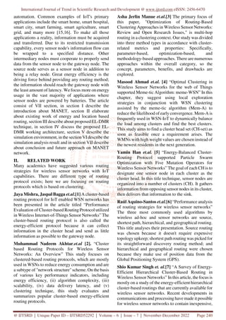 International Journal of Trend in Scientific Research and Development @ www.ijtsrd.com eISSN: 2456-6470
@ IJTSRD | Unique Paper ID – IJTSRD52292 | Volume – 6 | Issue – 7 | November-December 2022 Page 240
automation. Common examples of IoT's primary
applications include the smart home, smart hospital,
smart city, smart farming, smart agriculture, smart
grid, and many more [15,16]. To make all those
applications a reality, information must be acquired
and transferred. Due to its restricted transmission
capability, every sensor node's information flow can
be wrapped to a specified distance. Other
intermediary nodes must cooperate to properly send
data from the sensor node to the gateway node. The
source node serves as a sensor node in addition to
being a relay node. Great energy efficiency is the
driving force behind providing any routing method;
the information should reach the gateway node with
the least amount of latency. We focus more on energy
usage in the vast majority of applications where
sensor nodes are powered by batteries. The article
consist of VII section, in section I describe the
introduction about MANET, section II elaborate
about existing work of energy and location based
routing, section III describe about proposed EL-DMR
technique, in section IV discuss the proposed EL-
DMR working architecture, section V describe the
simulation environment, in the section VIdescribe the
simulation analysis result and in section VII describe
about conclusion and future approach on MANET
network.
II. RELATED WORK
Many academics have suggested various routing
strategies for wireless sensor networks with IoT
capabilities. There are different type of routing
protocol exists; here we are focusing on routing
protocols which is based on clustering.
Jaya Mishra, Jaspal Bagga et.al.[1] A cluster-based
routing protocol for IoT enabled WSN networks has
been presented in the article titled “Performance
Evaluation of Cluster-based Routing Protocol utilized
in Wireless Internet-of-Things Sensor Networks” The
cluster-based routing protocol is also called the
energy-efficient protocol because it can collect
information in the cluster head and send as little
information as possible to the gateway node.
Muhammad Nadeem Akhtar.et.al [2]. “Cluster
based Routing Protocols for Wireless Sensor
Networks: An Overview” This study focuses on
clustered-based routing protocols, which are mostly
used in WSNs to reduce energy consumption and are
a subtype of "network structure" scheme. On the basis
of various key performance indicators, including
energy efficiency, (ii) algorithm complexity, (iii)
scalability, (iv) data delivery latency, and (v)
clustering technique, this study evaluates and
summarizes popular cluster-based energy-efficient
routing protocols.
Asha Jerlin Manue et.al.[3] The primary focus of
this paper, "Optimization of Routing-Based
Clustering Approaches in Wireless Sensor Networks:
Review and Open Research Issues," is multi-hop
routing in a clustering context. Our study was divided
into three method types in accordance with cluster-
related metrics and properties: Specifically,
parameter-based, optimization-based, and
methodology-based approaches. There are numerous
approaches within the overall category, so the
concept, parameters, benefits, and drawbacks are
explored.
Masood Ahmad et.al. [4] “Optimal Clustering in
Wireless Sensor Networks for the web of Things
supported Meme-tic Algorithm: meme-WSN” In this
chapter, they suggest using local exploration
strategies in conjunction with WSN clustering
assisted by the meme-tic algorithm (Mem-A) to
reduce the likelihood of early convergence. Mem-A is
frequently used in WSN-IoT to dynamically balance
the load among clusters and find the best clusters.
This study aims to find a cluster head set (CH-set) as
soon as feasible once a requirement arises. The
WMNs with high weight values are chosen instead of
the newest residents in the next generation.
Yamin Han et.al. [5] “Energy-Balanced Cluster-
Routing Protocol supported Particle Swarm
Optimization with Five Mutation Operators for
Wireless Sensor Networks” The goal of each CH is to
designate one sensor node in each cluster as the
cluster head. In this title technique, sensor nodes are
organized into a number of clusters (CH). It gathers
information from opposing sensor nodes in its cluster,
then delivers that information to the sink.
Raúl Aquino-Santos et.al.[6] “Performance analysis
of routing strategies for wireless sensor networks”
The three most commonly used algorithms by
wireless ad-hoc and sensor networks are source,
shortest path, hierarchical, and geographical routing.
This title analyses their presentation. Source routing
was chosen because it doesn't require expensive
topology upkeep; shortest path routing was picked for
its straightforward discovery routing method; and
hierarchical and geographical routing were chosen
because they make use of position data from the
Global Positioning System (GPS).
Shio Kumar Singh et. al.[7] “A Survey of Energy-
Efficient Hierarchical Cluster-Based Routing in
Wireless Sensor Networks” In this article, the focus is
mostly on a study of the energy-efficient hierarchical
cluster-based routings that are currently available for
wireless sensor networks. Recent developments in
communications and processing have made it possible
for wireless sensor networks to contain inexpensive,
 