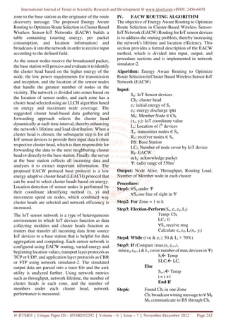 International Journal of Trend in Scientific Research and Development @ www.ijtsrd.com eISSN: 2456-6470
@ IJTSRD | Unique Paper ID – IJTSRD52292 | Volume – 6 | Issue – 7 | November-December 2022 Page 242
zone to the base station as the originator of the route
discovery message. The proposed Energy Aware
Routing to Optimize Route Selection in Cluster Based
Wireless Sensor-IoT Networks (EACW) builds a
table containing (starting energy, per packet
consumption, and location information) and
broadcasts it into the network in order to receive input
according to the defined field.
As the sensor nodes receive the broadcasted packet,
the base station will process and evaluate it to identify
the cluster head based on the higher energy of the
node, the low power requirements for transmission
and reception, and the location of the sensor nodes
that handle the greatest number of nodes in the
vicinity. The network is divided into zones based on
the location of sensor nodes, and each zone has a
cluster head selected using an LLCH algorithm based
on energy and maximum node coverage. The
suggested cluster head-based data gathering and
forwarding approach selects the cluster head
dynamically at each time interval, thereby enhancing
the network's lifetime and load distribution. When a
cluster head is chosen, the subsequent step is for all
IoT sensor devices to provide their input data to their
respective cluster head, which is then responsible for
forwarding the data to the next neighboring cluster
head or directly to the base station. Finally, the server
at the base station collects all incoming data and
analyses it to extract important information. The
proposed EACW protocol base protocol is a low
energy adaptive cluster head (LEACH) protocol that
can be used to select cluster heads based on energy.
Location detection of sensor nodes is performed by
their coordinate identifying method (x, y) and
movement speed on nodes, which combined way
cluster heads are selected and network efficiency is
increased.
The IoT sensor network is a type of heterogeneous
environment in which IoT devices function as data
collecting modules and cluster heads function as
routers that transfer all incoming data from source
IoT devices to a base station that is helpful for data
aggregation and computing. Each sensor network is
configured using EACW routing, varied energy and
beginning location values, transport layer protocols as
TCP or UDP, and application layer protocols as CBR
or FTP using network simulator-2. The simulated
output data are parsed into a trace file and the awk
utility is analyzed further. Using network metrics
such as throughput, network lifetime, the number of
cluster heads in each zone, and the number of
members under each cluster head, network
performance is measured.
IV. EACW ROUTING ALGORITHM
The objective of Energy Aware Routing to Optimize
Route Selection in Cluster-Based Wireless Sensor-
IoT Network (EACW) Routing for IoT sensor devices
is to address the routing problem, thereby increasing
the network's lifetime and location efficiency. This
section provides a formal description of the EACW
method, which is divided into input, output, and
procedure sections and is implemented in network
simulator-2.
Algorithm: Energy Aware Routing to Optimize
Route Selection in Cluster Based Wireless Sensor-IoT
Network (EACW)
Input:
Sn: IoT Sensor devices
Chi: cluster head
ei: initial energy of Sn
ed: energy discharge /pkt
Mb: Member Node ∈ Chi
(xi, yi): IoT coordinate value
Li: Location of ith
devices
Tn: transmitter nodes ∈ Sn
Rn: receiver nodes ∈ Sn
BS: Base Station
LCi: Number of node cover by IoT device
RP: EACW
ackj: acknowledge packet
Ѱ: radio range of 550m2
Output: Node Alive, Throughput, Routing Load,
Number of Member node in each cluster
Procedure:
Step1: ∀Sn under Ѱ
∀Sn use line of sight in Ѱ
Step2: For Zone = 1 to k
Step3: Election-Perform(Sn, ei, ed, Li)
Temp: Chi
LCi: 0
∀Sn receive msg
Calculate ei, ed, Li(xi, yi)
Step4: While (i<n & ei ≥ 50 & Li > 70%)
Step5: If (Compare (max(ei, ei+1),
min(ed, ed+1) & Li cover number of max devices in Ѱ)
Si Temp
SLCi LCi
Else
Si+1 Temp
i = i +1
End If
Step6: Found Chi in one Zone
Chi broadcast wining message to ∀ Mb
Mb communicate to BS through Chi
 