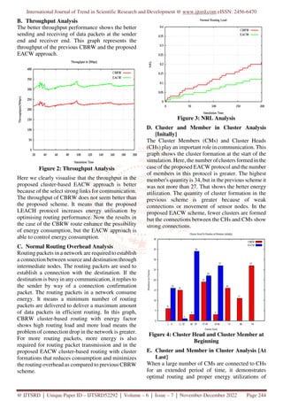 International Journal of Trend in Scientific Research and Development @ www.ijtsrd.com eISSN: 2456-6470
@ IJTSRD | Unique Paper ID – IJTSRD52292 | Volume – 6 | Issue – 7 | November-December 2022 Page 244
B. Throughput Analysis
The better throughput performance shows the better
sending and receiving of data packets at the sender
end and receiver end. This graph represents the
throughput of the previous CBRW and the proposed
EACW approach.
Figure 2: Throughput Analysis
Here we clearly visualise that the throughput in the
proposed cluster-based EACW approach is better
because of the select strong links for communication.
The throughput of CBRW does not seem better than
the proposed scheme. It means that the proposed
LEACH protocol increases energy utilisation by
optimising routing performance. Now the results in
the case of the CBRW route enhance the possibility
of energy consumption, but the EACW approach is
able to control energy consumption.
C. Normal Routing Overhead Analysis
Routing packets in a network are required to establish
a connection between source and destination through
intermediate nodes. The routing packets are used to
establish a connection with the destination. If the
destination is busy in any communication, it replies to
the sender by way of a connection confirmation
packet. The routing packets in a network consume
energy. It means a minimum number of routing
packets are delivered to deliver a maximum amount
of data packets in efficient routing. In this graph,
CBRW cluster-based routing with energy factor
shows high routing load and more load means the
problem of connection drop in the network is greater.
For more routing packets, more energy is also
required for routing packet transmission and in the
proposed EACW cluster-based routing with cluster
formations that reduces consumption and minimizes
the routing overhead as compared to previous CBRW
scheme.
Figure 3: NRL Analysis
D. Cluster and Member in Cluster Analysis
[Initally]
The Cluster Members (CMs) and Cluster Heads
(CHs) play an important role in communication. This
graph shows the cluster formation at the start of the
simulation. Here, the number of clusters formed in the
case of the proposed EACW protocol and the number
of members in this protocol is greater. The highest
member's quantity is 34, but in the previous scheme it
was not more than 27. That shows the better energy
utilization. The quantity of cluster formation in the
previous scheme is greater because of weak
connections or movement of sensor nodes. In the
proposed EACW scheme, fewer clusters are formed
but the connections between the CHs and CMs show
strong connections.
Figure 4: Cluster Head and Cluster Member at
Beginning
E. Cluster and Member in Cluster Analysis [At
Last]
When a large number of CMs are connected to CHs
for an extended period of time, it demonstrates
optimal routing and proper energy utilizations of
 