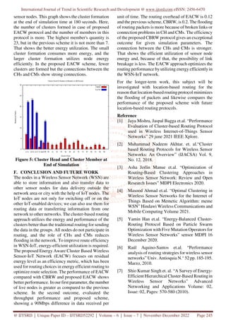 International Journal of Trend in Scientific Research and Development @ www.ijtsrd.com eISSN: 2456-6470
@ IJTSRD | Unique Paper ID – IJTSRD52292 | Volume – 6 | Issue – 7 | November-December 2022 Page 245
sensor nodes. This graph shows the cluster formation
at the end of simulation time at 180 seconds. Here,
the number of clusters formed in case of proposed
EACW protocol and the number of members in this
protocol is more. The highest member's quantity is
23, but in the previous scheme it is not more than 7.
That shows the better energy utilization. The small
cluster formation consumes more energy, and the
larger cluster formation utilizes node energy
efficiently. In the proposed EACW scheme, fewer
clusters are formed but the connections between the
CHs and CMs show strong connections.
Figure 5: Cluster Head and Cluster Member at
End of Simulation
F. CONCLUSION AND FUTURE WORK
The nodes in a Wireless Sensor Network (WSN) are
able to store information and also transfer data to
other sensor nodes for data delivery outside the
network area or city with the help of IoT nodes. The
IoT nodes are not only for switching off or on the
other IoT-enabled devices; we can also use them for
routing data or transferring information from one
network to other networks. The cluster-based routing
approach utilizes the energy and performance of the
clusters better than the traditional routing for sending
the data in the groups. All nodes do not participate in
routing, and the role of CHs and CMs reduces
flooding in the network. To improve route efficiency
in WSN-IoT, energy-efficient utilization is required.
The proposed Energy Aware Cluster Based Wireless
Sensor-IoT Network (EACW) focuses on residual
energy level as an efficiency metric, which has been
used for routing choices in energy efficient routing to
optimize route selection. The performance of EACW
compared with CBRW and proposed EACW shows
better performance. In our first parameter, the number
of live nodes is greater as compared to the previous
scheme. In the second outcome, evaluated the
throughput performance and proposed scheme,
showing a 90Mbps difference in data received per
unit of time. The routing overhead of EACW is 0.12
and the previous scheme, CBRW, is 0.2. The flooding
of routing packets is more because of broken links or
connection problems in CH and CMs. The efficiency
of the proposed CBRW protocol gives an exceptional
outcome for given simulation parameters. The
connection between the CHs and CMs is stronger.
That shows the efficient utilization of sensor node
energy and, because of that, the possibility of link
breakage is less. The EACW approach optimizes the
routing performance by utilizing energy efficiently in
the WSN-IoT network.
For the longer-term work, this subject will be
investigated with location-based routing for the
reason that location-based routing protocol minimizes
the flooding of packets and likewise compares the
performance of the proposed scheme with future
location-based routing protocols.
Reference
[1] Jaya Mishra, Jaspal Bagga et.al. “Performance
Evaluation of Cluster-based Routing Protocol
used in Wireless Internet-of-Things Sensor
Networks” 29 june 2021 IEEE Xplore.
[2] Muhammad Nadeem Akhtar. et. al.“Cluster
based Routing Protocols for Wireless Sensor
Networks: An Overview” (IJACSA) Vol. 9,
No. 12, 2018.
[3] Asha Jerlin Manue et.al. “Optimization of
Routing-Based Clustering Approaches in
Wireless Sensor Network: Review and Open
Research Issues” MDPI Electronics 2020.
[4] Masood Ahmad et.al. “Optimal Clustering in
Wireless Sensor Networks for the Internet of
Things Based on Memetic Algorithm: meme
WSN” Hindawi Wireless Communications and
Mobile Computing Volume 2021.
[5] Yamin Han et.al. “Energy-Balanced Cluster-
Routing Protocol Based on Particle Swarm
Optimization with Five Mutation Operators for
Wireless Sensor Networks” sensor MDPI 16
December 2020.
[6] Raúl Aquino-Santos et.al. “Performance
analysis of routing strategies for wireless sensor
networks” Univ. Antioquia N.° 52 pp. 185-195.
Marzo, 2010.
[7] Shio Kumar Singh et. al. “A Survey of Energy-
Efficient Hierarchical Cluster-Based Routing in
Wireless Sensor Networks” Advanced
Networking and Applications Volume: 02,
Issue: 02, Pages: 570-580 (2010).
 