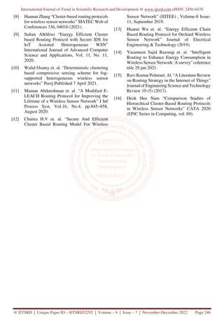 International Journal of Trend in Scientific Research and Development @ www.ijtsrd.com eISSN: 2456-6470
@ IJTSRD | Unique Paper ID – IJTSRD52292 | Volume – 6 | Issue – 7 | November-December 2022 Page 246
[8] Huanan Zhang “Cluster-based routing protocols
for wireless sensor networks” MATEC Web of
Conferences 336, 04016 (2021) .
[9] Sultan Alkhliwi “Energy Efficient Cluster
based Routing Protocol with Secure IDS for
IoT Assisted Heterogeneous WSN”
International Journal of Advanced Computer
Science and Applications, Vol. 11, No. 11,
2020.
[10] Walid Osamy et. al. “Deterministic clustering
based compressive sensing scheme for fog-
supported heterogeneous wireless sensor
networks” Peerj Published 7 April 2021.
[11] Maman Abdurohman et. al. “A Modified E-
LEACH Routing Protocol for Improving the
Lifetime of a Wireless Sensor Network” J Inf
Process Syst, Vol.16, No.4, pp.845~858,
August 2020.
[12] Chaitra H.V et. al. “Secure And Efficient
Cluster Based Routing Model For Wireless
Sensor Network” (IJITEE) , Volume-8 Issue-
11, September 2019.
[13] Huarui Wu et. al. “Energy Efficient Chain
Based Routing Protocol for Orchard Wireless
Sensor Network” Journal of Electrical
Engineering & Technology (2019).
[14] Yasameen Sajid Razooqi et. al. “Intelligent
Routing to Enhance Energy Consumption in
Wireless Sensor Network: A survey” coference
title 29 jan 2021.
[15] Ravi Kumar Poluruet. Al. “A Literature Review
on Routing Strategy in the Internet of Things”
Journal of Engineering Science and Technology
Review 10 (5) (2017).
[16] Deok Hee Nam “Comparison Studies of
Hierarchical Cluster-Based Routing Protocols
in Wireless Sensor Networks” CATA 2020
(EPiC Series in Computing, vol. 69).
 