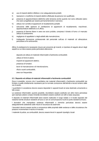 e) uso di impianti elettrici difettosi o non adeguatamente protetti;
f) riparazioni o modifiche di impianti elettrici effettuate da persone non qualificate;
g) presenza di apparecchiature elettriche sotto tensione anche quando non sono utilizzate (salvo
che siano progettate per essere permanentemente in servizio);
h) utilizzo non corretto di apparecchi di riscaldamento portatili;
i) ostruzione delle aperture di ventilazione di apparecchi di riscaldamento, macchinari,
apparecchiature elettriche e di ufficio;
j) presenza di fiamme libere in aree ove sono proibite, compreso il divieto di fumo o il mancato
utilizzo di portacenere;
k) negligenze di appaltatori o degli addetti alla manutenzione;
l) inadeguata formazione professionale del personale sull’uso di materiali od attrezzature
pericolose ai fini antincendio.
Alfine di predisporre le necessarie misure per prevenire gli incendi, si riportano di seguito alcuni degli
aspetti su cui deve essere posta particolare attenzione:
- deposito ed utilizzo di materiali infiammabili e facilmente combustibili;
- utilizzo di fonti di calore;
- impianti ed apparecchi elettrici;
- presenza di fumatori;
- lavori di manutenzione e di ristrutturazione;
- rifiuti e scarti combustibili;
- aree non frequentate.
2.3. Deposito ed utilizzo di materiali infiammabili e facilmente combustibili
Dove è possibile, occorre che il quantitativo dei materiali infiammabili o facilmente combustibili sia
limitato a quello strettamente necessario per la normale conduzione dell’attività e tenuto lontano dalle
vie di esodo.
I quantitativi in eccedenza devono essere depositati in appositi locali od aree destinate unicamente a
tale scopo.
Le sostanze infiammabili, quando possibile, dovrebbero essere sostituite con altre meno pericolose
(per esempio adesivi a base minerale dovrebbero essere sostituiti con altri a base acquosa).
lì deposito di materiali infiammabili deve essere realizzato in luogo isolato o in locale separato dal
restante tramite strutture resistenti al fuoco e vani di comunicazione muniti di porte resistenti al fuoco.
I lavoratori che manipolano sostanze infiammabili o chimiche pericolose devono essere
adeguatamente addestrati sulle misure di sicurezza da osservare.
I lavoratori devono essere anche a conoscenza delle proprietà delle sostanze e delle circostanze che
possono incrementare il rischio di incendio.
I materiali di pulizia, se combustibili, devono essere tenuti in appositi ripostigli o locali.
 